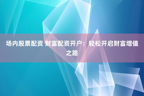 场内股票配资 财富配资开户：轻松开启财富增值之路