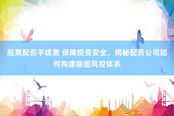 股票配资手续费 保障投资安全，揭秘配资公司如何构建稳固风控体系