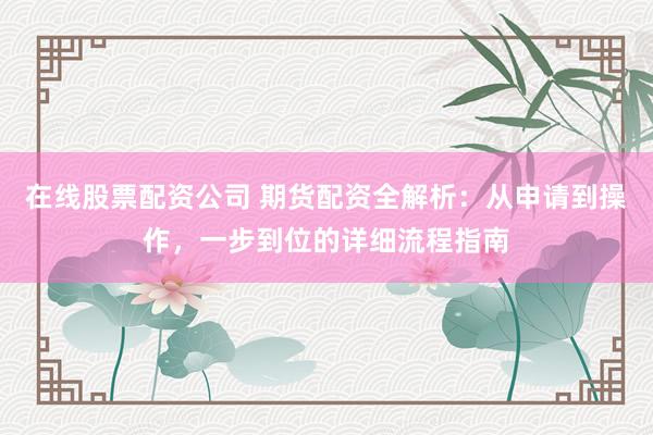 在线股票配资公司 期货配资全解析：从申请到操作，一步到位的详细流程指南