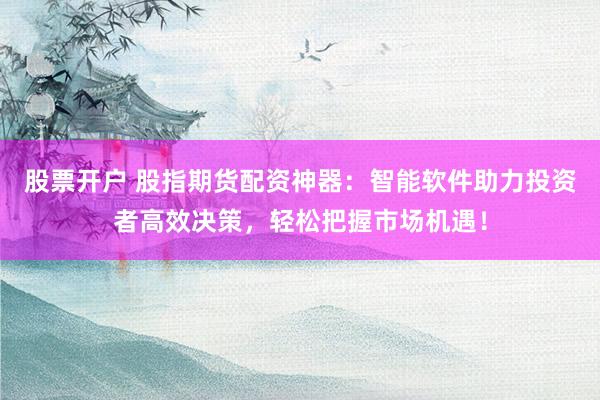 股票开户 股指期货配资神器：智能软件助力投资者高效决策，轻松把握市场机遇！