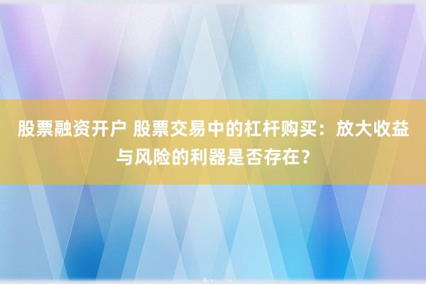 股票融资开户 股票交易中的杠杆购买：放大收益与风险的利器是否存在？