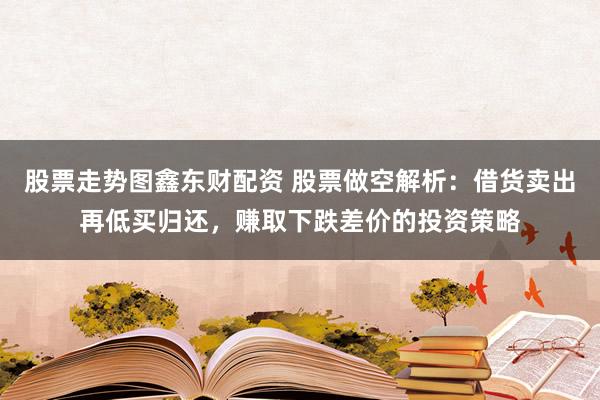 股票走势图鑫东财配资 股票做空解析：借货卖出再低买归还，赚取下跌差价的投资策略