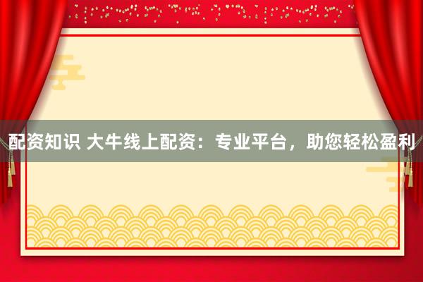 配资知识 大牛线上配资：专业平台，助您轻松盈利
