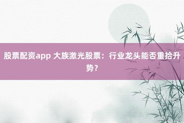 股票配资app 大族激光股票：行业龙头能否重拾升势？