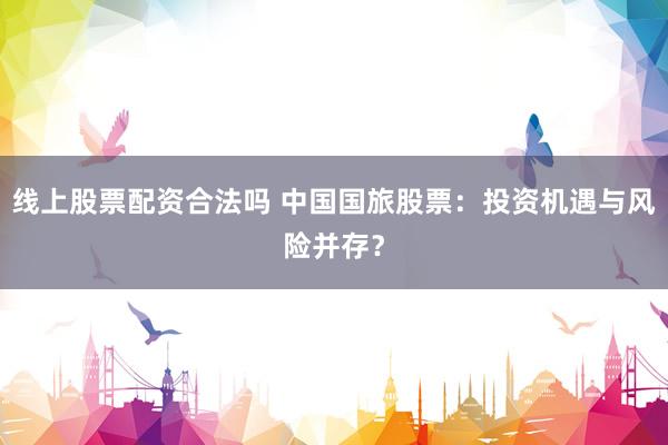 线上股票配资合法吗 中国国旅股票：投资机遇与风险并存？