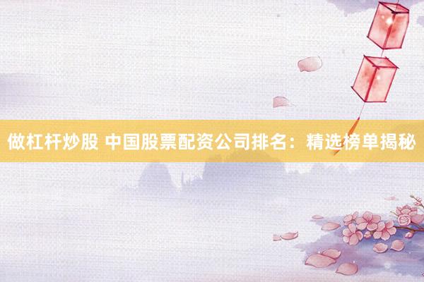 做杠杆炒股 中国股票配资公司排名：精选榜单揭秘
