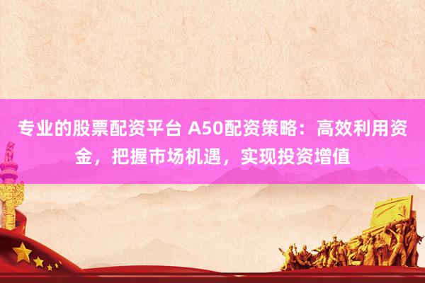 专业的股票配资平台 A50配资策略：高效利用资金，把握市场机遇，实现投资增值