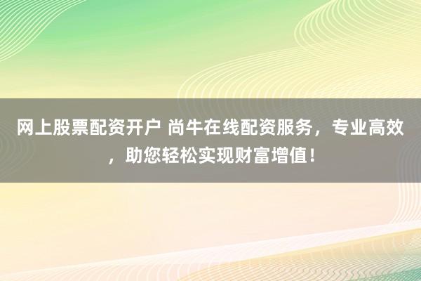 网上股票配资开户 尚牛在线配资服务，专业高效，助您轻松实现财富增值！