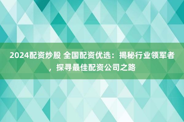 2024配资炒股 全国配资优选：揭秘行业领军者，探寻最佳配资公司之路