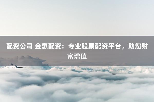 配资公司 金惠配资：专业股票配资平台，助您财富增值