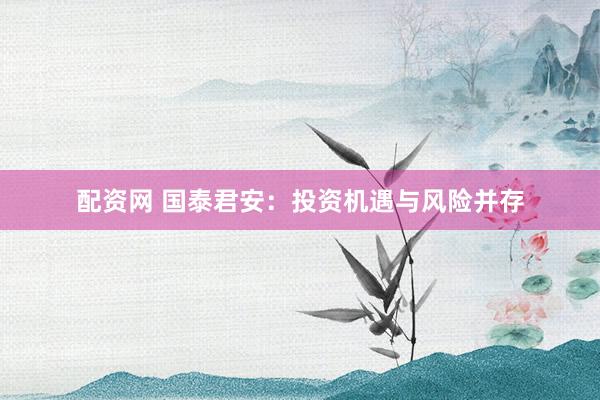 配资网 国泰君安：投资机遇与风险并存