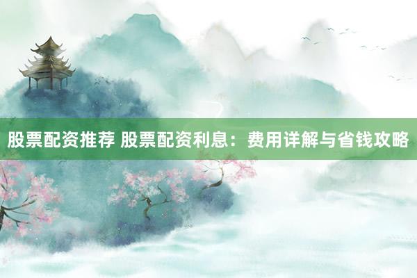 股票配资推荐 股票配资利息：费用详解与省钱攻略
