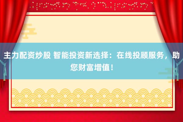 主力配资炒股 智能投资新选择：在线投顾服务，助您财富增值！