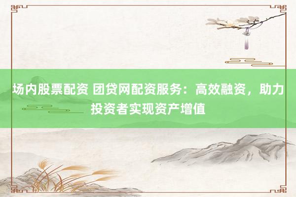 场内股票配资 团贷网配资服务：高效融资，助力投资者实现资产增值