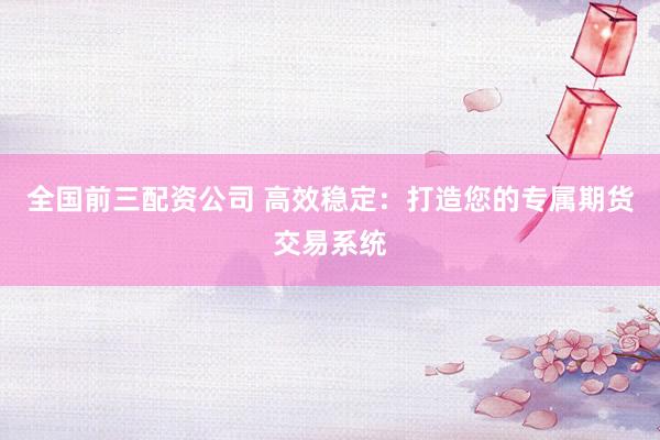 全国前三配资公司 高效稳定：打造您的专属期货交易系统