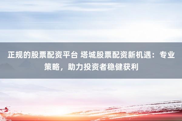 正规的股票配资平台 塔城股票配资新机遇：专业策略，助力投资者稳健获利
