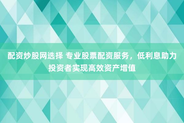 配资炒股网选择 专业股票配资服务，低利息助力投资者实现高效资产增值