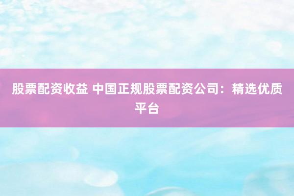股票配资收益 中国正规股票配资公司：精选优质平台