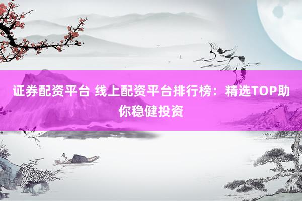 证券配资平台 线上配资平台排行榜：精选TOP助你稳健投资