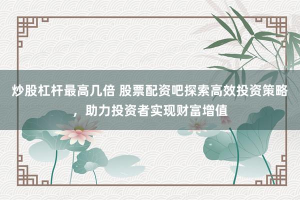 炒股杠杆最高几倍 股票配资吧探索高效投资策略，助力投资者实现财富增值
