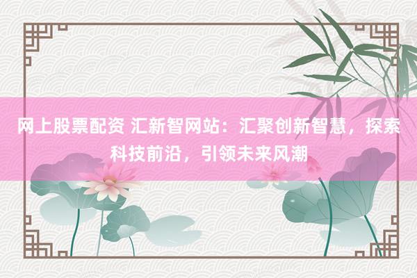 网上股票配资 汇新智网站：汇聚创新智慧，探索科技前沿，引领未来风潮
