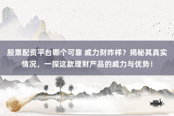 股票配资平台哪个可靠 威力财咋样？揭秘其真实情况，一探这款理财产品的威力与优势！