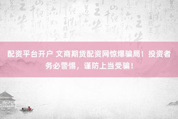 配资平台开户 文商期货配资网惊爆骗局！投资者务必警惕，谨防上当受骗！