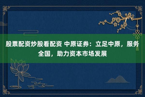 股票配资炒股看配资 中原证券：立足中原，服务全国，助力资本市场发展