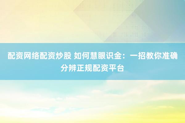 配资网络配资炒股 如何慧眼识金：一招教你准确分辨正规配资平台