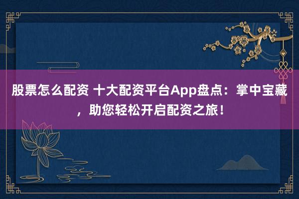 股票怎么配资 十大配资平台App盘点：掌中宝藏，助您轻松开启配资之旅！