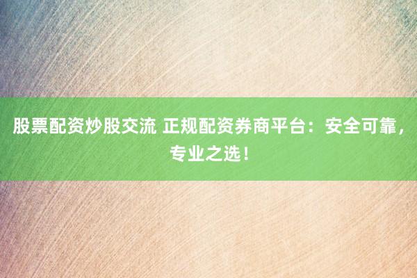 股票配资炒股交流 正规配资券商平台：安全可靠，专业之选！