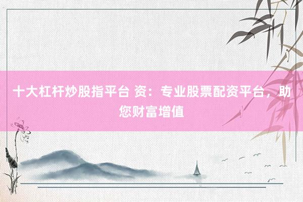 十大杠杆炒股指平台 资：专业股票配资平台，助您财富增值