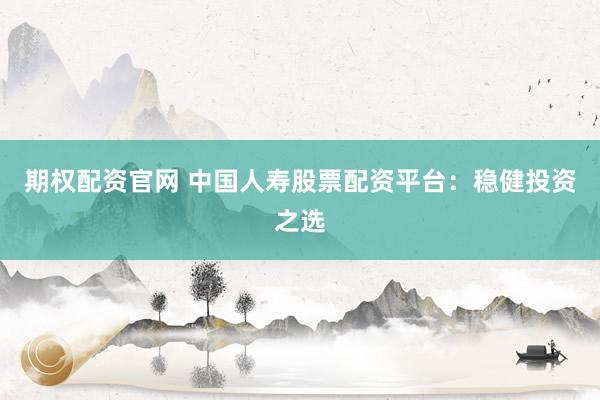 期权配资官网 中国人寿股票配资平台：稳健投资之选