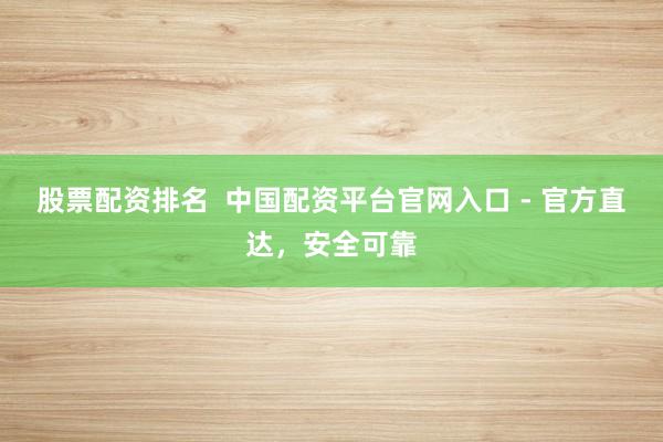 股票配资排名  中国配资平台官网入口 - 官方直达，安全可靠