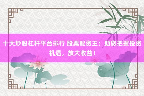 十大炒股杠杆平台排行 股票配资王：助您把握投资机遇，放大收益！