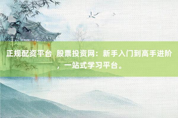 正规配资平台  股票投资网：新手入门到高手进阶，一站式学习平台。