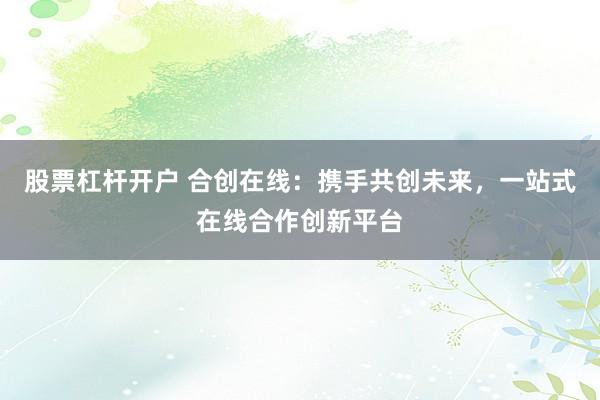 股票杠杆开户 合创在线：携手共创未来，一站式在线合作创新平台