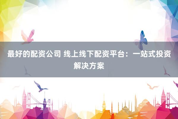 最好的配资公司 线上线下配资平台：一站式投资解决方案