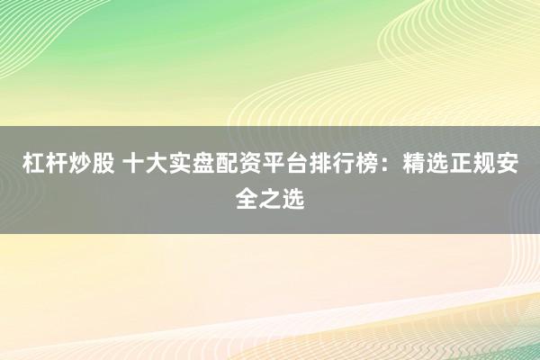 杠杆炒股 十大实盘配资平台排行榜：精选正规安全之选