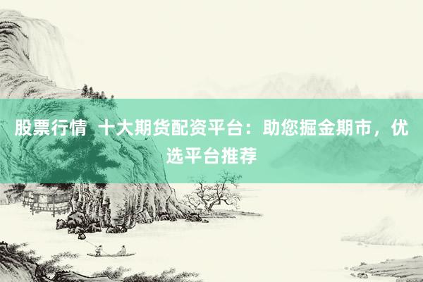 股票行情  十大期货配资平台：助您掘金期市，优选平台推荐