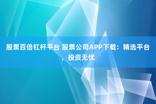 股票百倍杠杆平台 股票公司APP下载：精选平台，投资无忧