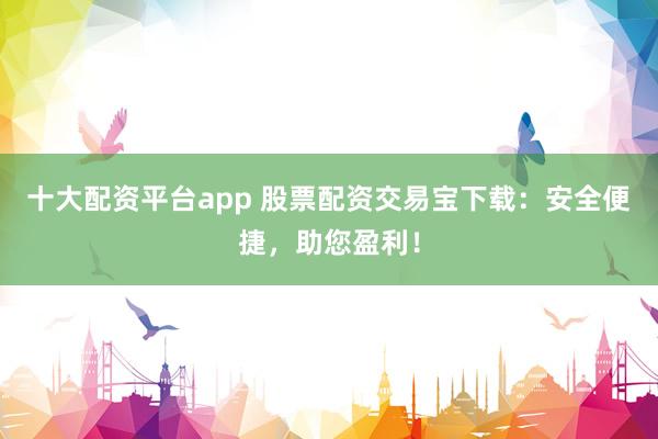 十大配资平台app 股票配资交易宝下载：安全便捷，助您盈利！