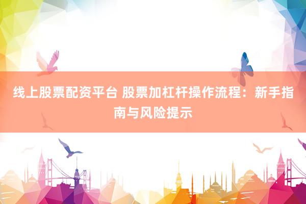 线上股票配资平台 股票加杠杆操作流程：新手指南与风险提示