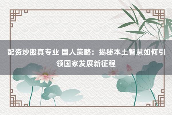 配资炒股真专业 国人策略：揭秘本土智慧如何引领国家发展新征程