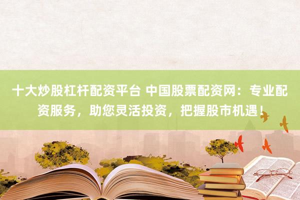 十大炒股杠杆配资平台 中国股票配资网：专业配资服务，助您灵活投资，把握股市机遇！