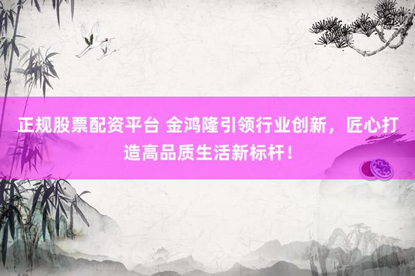 正规股票配资平台 金鸿隆引领行业创新，匠心打造高品质生活新标杆！