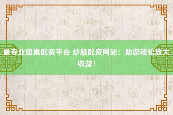 最专业股票配资平台 炒股配资网站：助您轻松放大收益！
