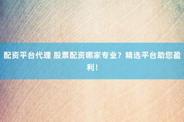 配资平台代理 股票配资哪家专业？精选平台助您盈利！