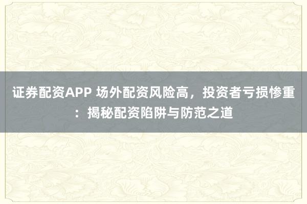 证券配资APP 场外配资风险高，投资者亏损惨重：揭秘配资陷阱与防范之道
