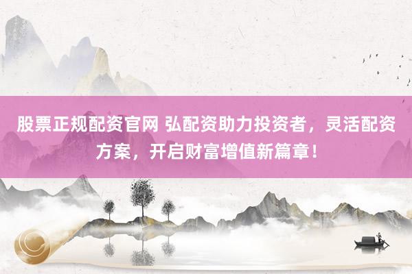 股票正规配资官网 弘配资助力投资者，灵活配资方案，开启财富增值新篇章！